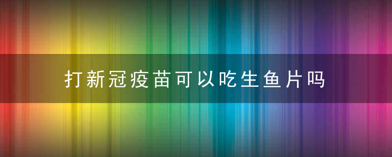 打新冠疫苗可以吃生鱼片吗 打新冠疫苗后有哪些注意事项